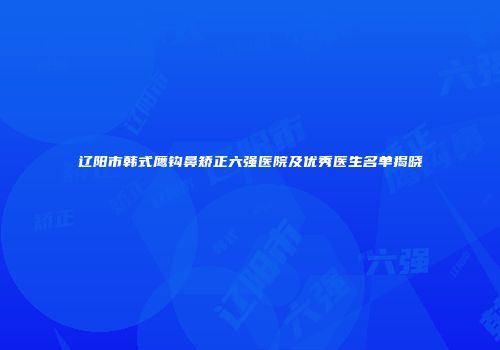 辽阳市韩式鹰钩鼻矫正六强医院及优秀医生名单揭晓