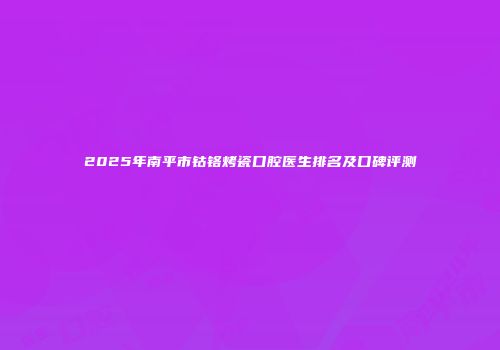 2025年南平市钴铬烤瓷口腔医生排名及口碑评测