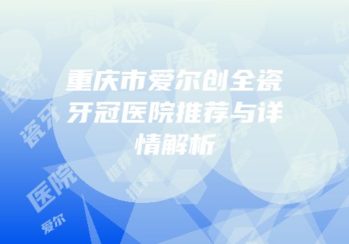 重庆市爱尔创全瓷牙冠医院推荐与详情解析