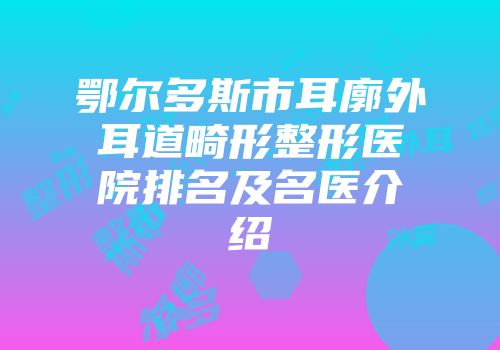 鄂尔多斯市耳廓外耳道畸形整形医院排名及名医介绍