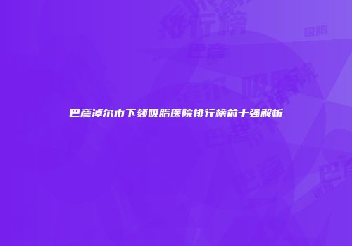 巴彦淖尔市下颏吸脂医院排行榜前十强解析