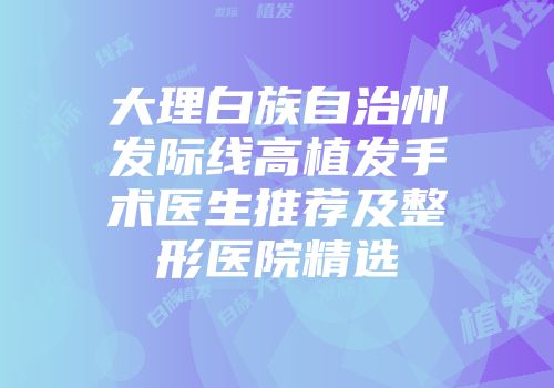 大理白族自治州发际线高植发手术医生推荐及整形医院精选