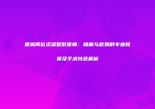 晋城两位资深整形医师：杨振与赵娟的专业背景及手术特色解析