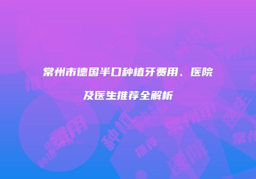 常州市德国半口种植牙费用、医院及医生推荐全解析