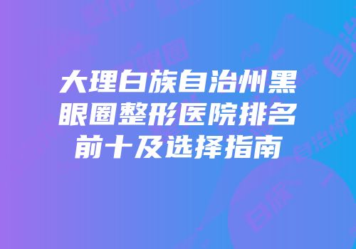 大理白族自治州黑眼圈整形医院排名前十及选择指南