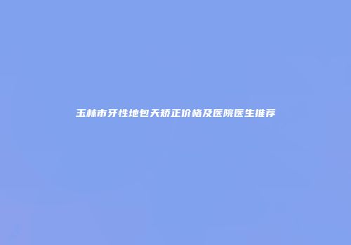 玉林市牙性地包天矫正价格及医院医生推荐