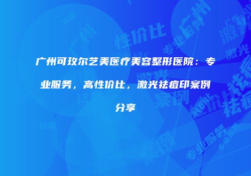 广州可玫尔艺美医疗美容整形医院：专业服务，高性价比，激光祛痘印案例分享