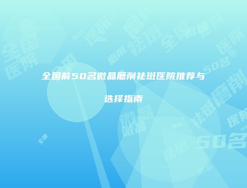 全国前50名微晶磨削祛斑医院推荐与选择指南