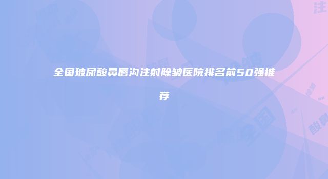 全国玻尿酸鼻唇沟注射除皱医院排名前50强推荐
