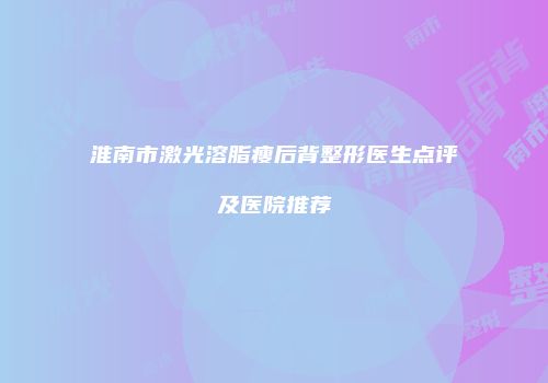 淮南市激光溶脂瘦后背整形医生点评及医院推荐