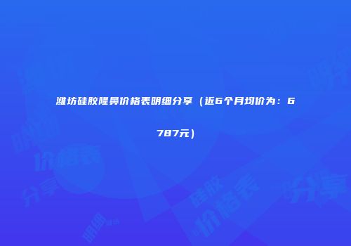 潍坊硅胶隆鼻价格表明细分享（近6个月均价为：6787元）