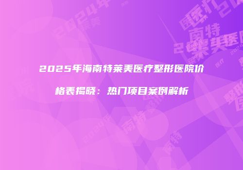 2025年海南特莱美医疗整形医院价格表揭晓：热门项目案例解析