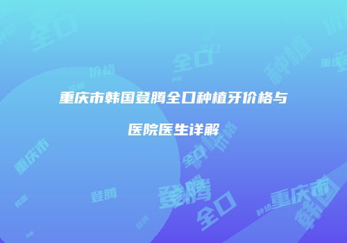 重庆市韩国登腾全口种植牙价格与医院医生详解