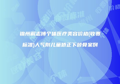 锦州解志博个体医疗美容价格(收费标准)人气附儿童矫正下颌骨案例