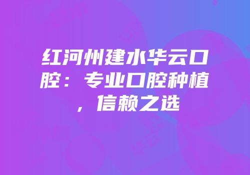 红河州建水华云口腔：专业口腔种植，信赖之选