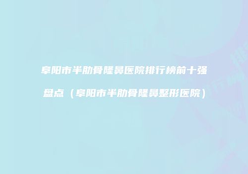 阜阳市半肋骨隆鼻医院排行榜前十强盘点（阜阳市半肋骨隆鼻整形医院）