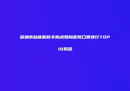 深圳市自体脂肪丰胸术隆胸医院口碑排行TOP10揭晓