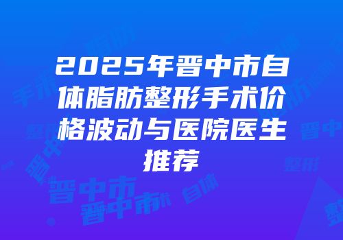 2025年晋中市自体脂肪整形手术价格波动与医院医生推荐