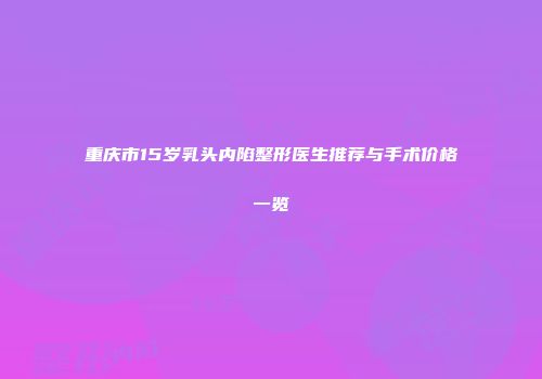重庆市15岁乳头内陷整形医生推荐与手术价格一览