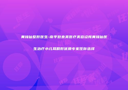 黄接仙整形医生-南平致奈美医疗美容诊所黄接仙医生治疗小儿耳畸形优质专家任你选择