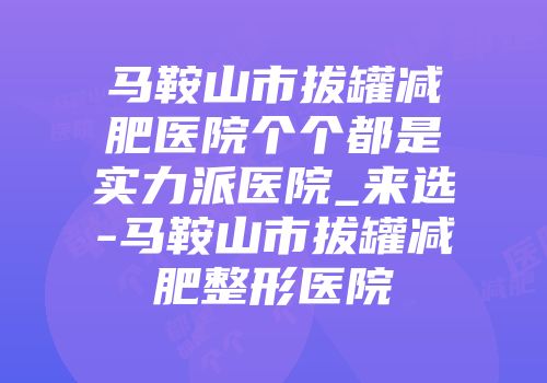 马鞍山市拔罐减肥医院个个都是实力派医院_来选-马鞍山市拔罐减肥整形医院