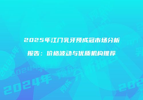 2025年江门乳牙预成冠市场分析报告：价格波动与优质机构推荐