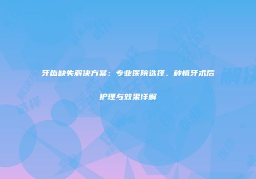 牙齿缺失解决方案：专业医院选择、种植牙术后护理与效果详解