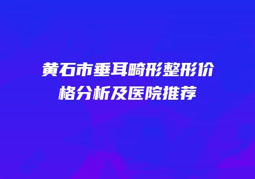 黄石市垂耳畸形整形价格分析及医院推荐