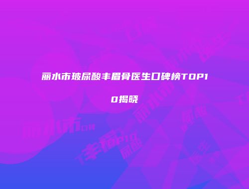 丽水市玻尿酸丰眉骨医生口碑榜TOP10揭晓