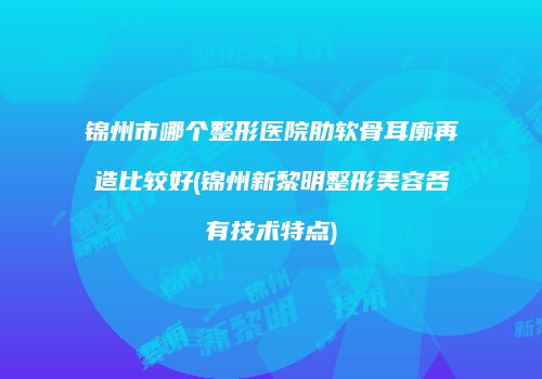 锦州市哪个整形医院肋软骨耳廓再造比较好(锦州新黎明整形美容各有技术特点)