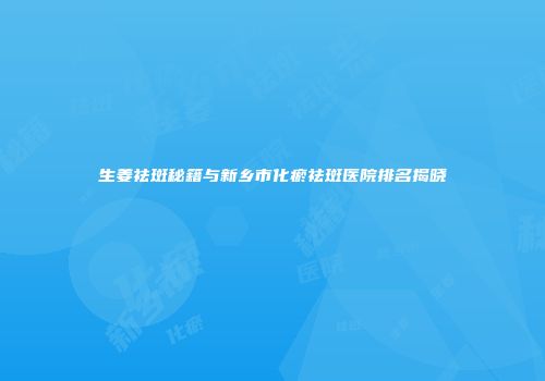 生姜祛斑秘籍与新乡市化瘀祛斑医院排名揭晓