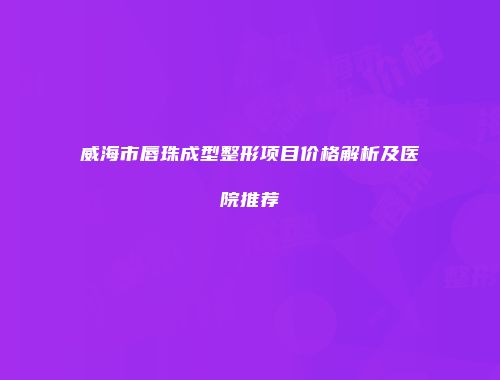 威海市唇珠成型整形项目价格解析及医院推荐