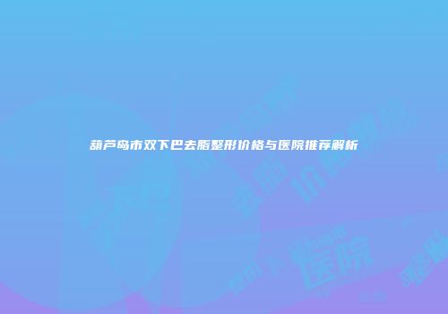 葫芦岛市双下巴去脂整形价格与医院推荐解析