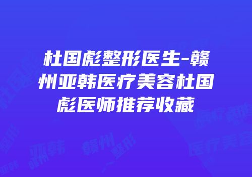 杜国彪整形医生-赣州亚韩医疗美容杜国彪医师推荐收藏