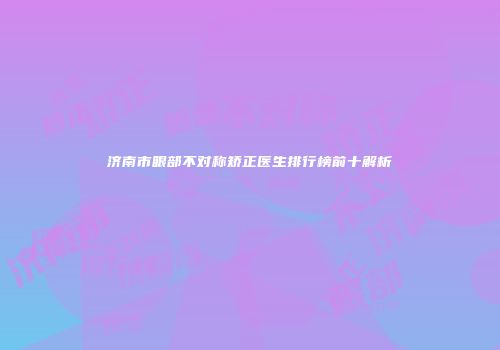 济南市眼部不对称矫正医生排行榜前十解析