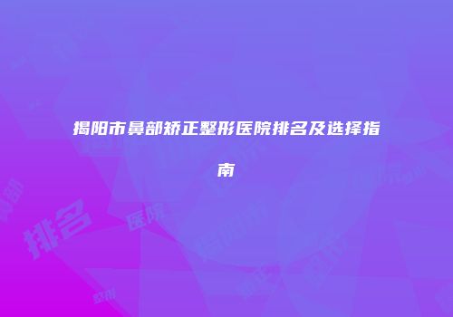 揭阳市鼻部矫正整形医院排名及选择指南