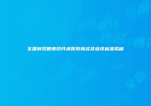 全国割双眼皮切开术医院排名及选择标准揭秘