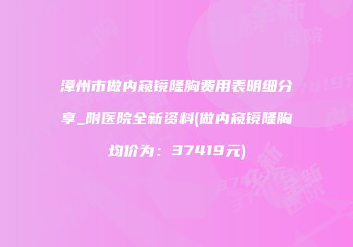漳州市做内窥镜隆胸费用表明细分享_附医院全新资料(做内窥镜隆胸均价为：37419元)