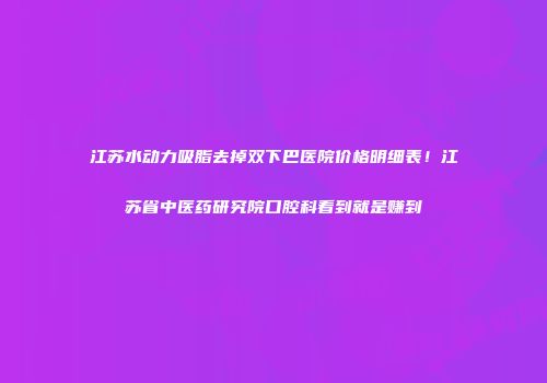 江苏水动力吸脂去掉双下巴医院价格明细表！江苏省中医药研究院口腔科看到就是赚到