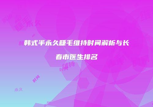 韩式半永久睫毛维持时间解析与长春市医生排名