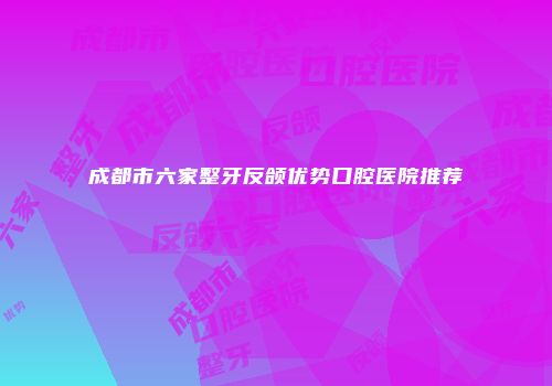 成都市六家整牙反颌优势口腔医院推荐