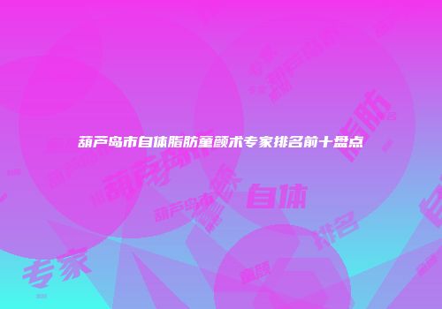 葫芦岛市自体脂肪童颜术专家排名前十盘点