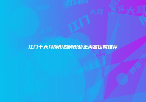 江门十大耳廓形态畸形矫正美容医院推荐