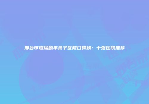 邢台市玻尿酸丰鼻子医院口碑榜：十强医院推荐