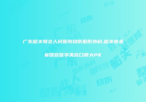 广东韶关粤北人民医院烧伤整形外科,韶关市美宴臻容医学美容口碑大PK