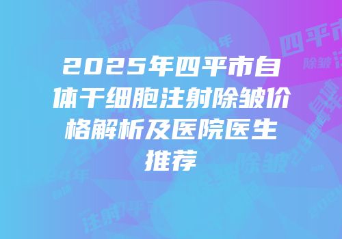 2025年四平市自体干细胞注射除皱价格解析及医院医生推荐