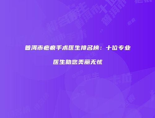 普洱市疤痕手术医生排名榜：十位专业医生助您美丽无忧