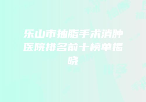 乐山市抽脂手术消肿医院排名前十榜单揭晓