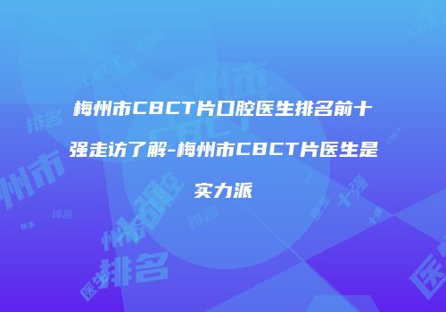 梅州市CBCT片口腔医生排名前十强走访了解-梅州市CBCT片医生是实力派
