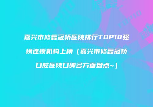 嘉兴市修复冠桥医院排行TOP10强榜连锁机构上榜（嘉兴市修复冠桥口腔医院口碑多方面盘点~）